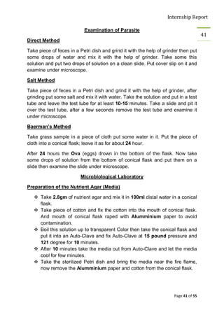 Internship Report

                           Examination of Parasite
                                                                                       41
Direct Method

Take piece of feces in a Petri dish and grind it with the help of grinder then put
some drops of water and mix it with the help of grinder. Take some this
solution and put two drops of solution on a clean slide. Put cover slip on it and
examine under microscope.

Salt Method

Take piece of feces in a Petri dish and grind it with the help of grinder, after
grinding put some salt and mix it with water. Take the solution and put in a test
tube and leave the test tube for at least 10-15 minutes. Take a slide and pit it
over the test tube, after a few seconds remove the test tube and examine it
under microscope.

Baerman’s Method

Take grass sample in a piece of cloth put some water in it. Put the piece of
cloth into a conical flask; leave it as for about 24 hour.

After 24 hours the Ova (eggs) drown in the bottom of the flask. Now take
some drops of solution from the bottom of conical flask and put them on a
slide then examine the slide under microscope.

                         Microbiological Laboratory

Preparation of the Nutrient Agar (Media)

    Take 2.8gm of nutrient agar and mix it in 100ml distal water in a conical
     flask.
    Take piece of cotton and fix the cotton into the mouth of conical flask.
     And mouth of conical flask raped with Alumminium paper to avoid
     contamination.
    Boil this solution up to transparent Color then take the conical flask and
     put it into an Auto-Clave and fix Auto-Clave at 15 pound pressure and
     121 degree for 10 minutes.
    After 10 minutes take the media out from Auto-Clave and let the media
     cool for few minutes.
    Take the sterilized Petri dish and bring the media near the fire flame,
     now remove the Alumminium paper and cotton from the conical flask.




                                                                       Page 41 of 55
 