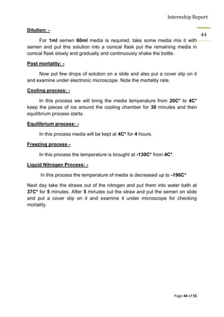 Internship Report

Dilution: -
                                                                                      44
     For 1ml semen 60ml media is required, take some media mix it with
semen and put this solution into a conical flask put the remaining media in
conical flask slowly and gradually and continuously shake the bottle.

Post mortality: -

     Now put few drops of solution on a slide and also put a cover slip on it
and examine under electronic microscope. Note the mortality rate.

Cooling process: -

      In this process we will bring the media temperature from 20C* to 4C*
keep the pieces of ice around the cooling chamber for 30 minutes and then
equilibrium process starts.

Equilibrium process: -

     In this process media will be kept at 4C* for 4 hours.

Freezing process -

     In this process the temperature is brought at -130C* from 4C*.

Liquid Nitrogen Process: -

      In this process the temperature of media is decreased up to -196C*.

Next day take the straws out of the nitrogen and put them into water bath at
37C* for 5 minutes. After 5 minutes cut the straw and put the semen on slide
and put a cover slip on it and examine it under microscope for checking
mortality.




                                                                      Page 44 of 55
 