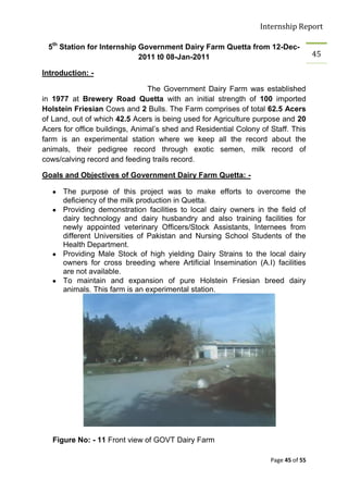 Internship Report

 5th Station for Internship Government Dairy Farm Quetta from 12-Dec-
                            2011 t0 08-Jan-2011                                     45

Introduction: -

                                The Government Dairy Farm was established
in 1977 at Brewery Road Quetta with an initial strength of 100 imported
Holstein Friesian Cows and 2 Bulls. The Farm comprises of total 62.5 Acers
of Land, out of which 42.5 Acers is being used for Agriculture purpose and 20
Acers for office buildings, Animal’s shed and Residential Colony of Staff. This
farm is an experimental station where we keep all the record about the
animals, their pedigree record through exotic semen, milk record of
cows/calving record and feeding trails record.

Goals and Objectives of Government Dairy Farm Quetta: -

      The purpose of this project was to make efforts to overcome the
      deficiency of the milk production in Quetta.
      Providing demonstration facilities to local dairy owners in the field of
      dairy technology and dairy husbandry and also training facilities for
      newly appointed veterinary Officers/Stock Assistants, Internees from
      different Universities of Pakistan and Nursing School Students of the
      Health Department.
      Providing Male Stock of high yielding Dairy Strains to the local dairy
      owners for cross breeding where Artificial Insemination (A.I) facilities
      are not available.
      To maintain and expansion of pure Holstein Friesian breed dairy
      animals. This farm is an experimental station.




   Figure No: - 11 Front view of GOVT Dairy Farm

                                                                    Page 45 of 55
 