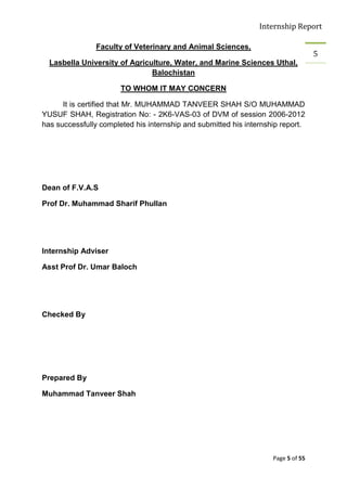 Internship Report

                Faculty of Veterinary and Animal Sciences,
                                                                                   5
  Lasbella University of Agriculture, Water, and Marine Sciences Uthal,
                               Balochistan

                       TO WHOM IT MAY CONCERN

      It is certified that Mr. MUHAMMAD TANVEER SHAH S/O MUHAMMAD
YUSUF SHAH, Registration No: - 2K6-VAS-03 of DVM of session 2006-2012
has successfully completed his internship and submitted his internship report.




Dean of F.V.A.S

Prof Dr. Muhammad Sharif Phullan




Internship Adviser

Asst Prof Dr. Umar Baloch




Checked By




Prepared By

Muhammad Tanveer Shah




                                                                    Page 5 of 55
 