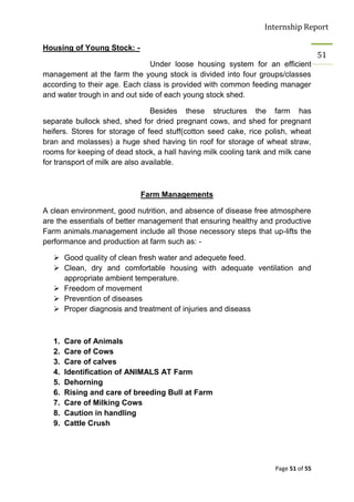 Internship Report

Housing of Young Stock: -
                                                                                   51
                               Under loose housing system for an efficient
management at the farm the young stock is divided into four groups/classes
according to their age. Each class is provided with common feeding manager
and water trough in and out side of each young stock shed.

                                 Besides these structures the farm has
separate bullock shed, shed for dried pregnant cows, and shed for pregnant
heifers. Stores for storage of feed stuff(cotton seed cake, rice polish, wheat
bran and molasses) a huge shed having tin roof for storage of wheat straw,
rooms for keeping of dead stock, a hall having milk cooling tank and milk cane
for transport of milk are also available.



                            Farm Managements

A clean environment, good nutrition, and absence of disease free atmosphere
are the essentials of better management that ensuring healthy and productive
Farm animals.management include all those necessory steps that up-lifts the
performance and production at farm such as: -

    Good quality of clean fresh water and adequete feed.
    Clean, dry and comfortable housing with adequate ventilation and
     appropriate ambient temperature.
    Freedom of movement
    Prevention of diseases
    Proper diagnosis and treatment of injuries and diseass



   1.   Care of Animals
   2.   Care of Cows
   3.   Care of calves
   4.   Identification of ANIMALS AT Farm
   5.   Dehorning
   6.   Rising and care of breeding Bull at Farm
   7.   Care of Milking Cows
   8.   Caution in handling
   9.   Cattle Crush




                                                                   Page 51 of 55
 