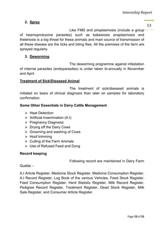 Internship Report

   2. Spray
                                                                                       53
                                   Like FMD and piroplasmosis (include a group
of heamoprotozone parasites) such as babesiosis anaplasmosis and
theleriosis is a big threat for these animals and main source of transmission of
all these disease are the ticks and biting flies. All the premises of the farm are
sprayed regularly.

   3. Deworming

                               The deworming programme against infestation
of internal parasites (endoparasites) is under taken bi-annually in November
and April.

Treatment of Sick/Diseased Animal

                                 The treatment of sick/diseased animals is
initiated on basis of clinical diagnosis than later on samples for laboratory
confirmation.

Some Other Essentials in Dairy Cattle Management

      Heat Detection
      Artificial Insemination (A.I)
      Pregnancy Diagnosis
      Drying off the Dairy Cows
      Grooming and washing of Cows
      Hoof trimming
      Culling of the Farm Animals
      Use of Refused Feed and Dung

Record keeping

                                Following record are maintained in Dairy Farm
Quetta: -

A.I Article Register, Medicine Stock Register, Medicine Consumption Register,
A.I Record Register, Log Book of the various Vehicles, Feed Stock Register,
Feed Consumption Register, Herd Statistic Register, Milk Record Register,
Pedigree Record Register, Treatment Register, Dead Stock Register, Milk
Sale Register, and Consumer Article Register.




                                                                       Page 53 of 55
 