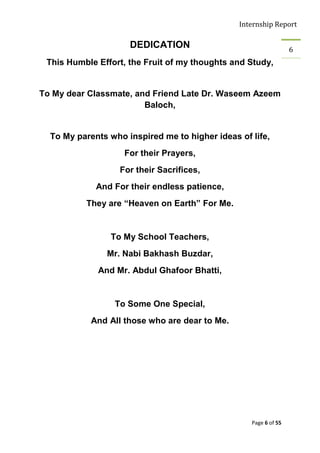 Internship Report

                     DEDICATION                                   6
 This Humble Effort, the Fruit of my thoughts and Study,


To My dear Classmate, and Friend Late Dr. Waseem Azeem
                        Baloch,


  To My parents who inspired me to higher ideas of life,
                    For their Prayers,
                   For their Sacrifices,
             And For their endless patience,
          They are “Heaven on Earth” For Me.


                To My School Teachers,
               Mr. Nabi Bakhash Buzdar,
             And Mr. Abdul Ghafoor Bhatti,


                 To Some One Special,
            And All those who are dear to Me.




                                                   Page 6 of 55
 