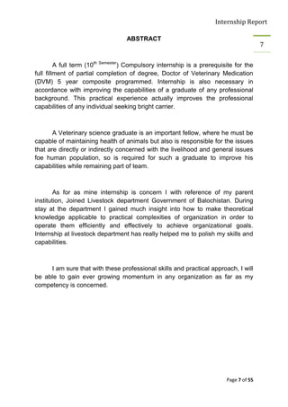 Internship Report

                                   ABSTRACT
                                                                                        7


         A full term (10th Semester) Compulsory internship is a prerequisite for the
full fillment of partial completion of degree, Doctor of Veterinary Medication
(DVM) 5 year composite programmed. Internship is also necessary in
accordance with improving the capabilities of a graduate of any professional
background. This practical experience actually improves the professional
capabilities of any individual seeking bright carrier.



       A Veterinary science graduate is an important fellow, where he must be
capable of maintaining health of animals but also is responsible for the issues
that are directly or indirectly concerned with the livelihood and general issues
foe human population, so is required for such a graduate to improve his
capabilities while remaining part of team.



        As for as mine internship is concern I with reference of my parent
institution, Joined Livestock department Government of Balochistan. During
stay at the department I gained much insight into how to make theoretical
knowledge applicable to practical complexities of organization in order to
operate them efficiently and effectively to achieve organizational goals.
Internship at livestock department has really helped me to polish my skills and
capabilities.



     I am sure that with these professional skills and practical approach, I will
be able to gain ever growing momentum in any organization as far as my
competency is concerned.




                                                                         Page 7 of 55
 