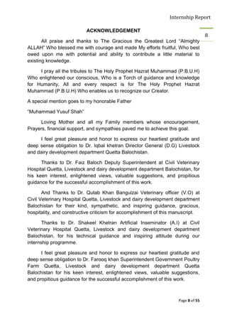 Internship Report

                          ACKNOWLEDGEMENT
                                                                                   8
       All praise and thanks to The Gracious the Greatest Lord “Almighty
ALLAH” Who blessed me with courage and made My efforts fruitful, Who best
owed upon me with potential and ability to contribute a little material to
existing knowledge.

     I pray all the tributes to The Holy Prophet Hazrat Muhammad (P.B.U.H)
Who enlightened our conscious, Who is a Torch of guidance and knowledge
for Humanity, All and every respect is for The Holy Prophet Hazrat
Muhammad (P.B.U.H) Who enables us to recognize our Creator.

A special mention goes to my honorable Father

“Muhammad Yusuf Shah”

     Loving Mother and all my Family members whose encouragement,
Prayers, financial support, and sympathies paved me to achieve this goal.

     I feel great pleasure and honor to express our heartiest gratitude and
deep sense obligation to Dr. Iqbal khetran Director General (D.G) Livestock
and dairy development department Quetta Balochistan.

      Thanks to Dr. Faiz Baloch Deputy Superintendent at Civil Veterinary
Hospital Quetta, Livestock and dairy development department Balochistan, for
his keen interest, enlightened views, valuable suggestions, and propitious
guidance for the successful accomplishment of this work.

       And Thanks to Dr. Qutab Khan Bangulzai Veterinary officer (V.O) at
Civil Veterinary Hospital Quetta, Livestock and dairy development department
Balochistan for their kind, sympathetic, and inspiring guidance, gracious,
hospitality, and constructive criticism for accomplishment of this manuscript.

       Thanks to Dr. Shakeel Khetran Artificial Inseminator (A.I) at Civil
Veterinary Hospital Quetta, Livestock and dairy development department
Balochistan, for his technical guidance and inspiring attitude during our
internship programme.

      I feel great pleasure and honor to express our heartiest gratitude and
deep sense obligation to Dr. Farooq khan Superintendent Government Poultry
Farm Quetta, Livestock and dairy development department Quetta
Balochistan for his keen interest, enlightened views, valuable suggestions,
and propitious guidance for the successful accomplishment of this work.



                                                                    Page 8 of 55
 
