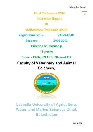 Internship Report

            Final Profession DVM                            1

              Internship Report
                      Of
     MUHAMMAD TANVEER SHAH
 Registration No: -             2K6-VAS-03
      Session: -              2006-2012
          Duration of internship
                   16 weeks
   From: - 19-Sep-2011 to 08-Jan-2012

Faculty of Veterinary and Animal
            Sciences,




Lasbella University of Agriculture,
Water, and Marine Sciences Uthal,
           Balochistan

                                             Page 1 of 55
 