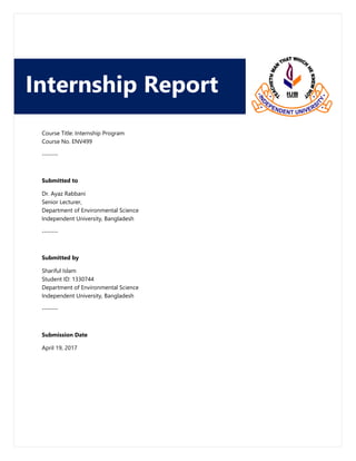 Course Title: Internship Program
Course No. ENV499
-------
Submitted to
Dr. Ayaz Rabbani
Senior Lecturer,
Department of Environmental Science
Independent University, Bangladesh
-------
Submitted by
Shariful Islam
Student ID: 1330744
Department of Environmental Science
Independent University, Bangladesh
-------
Submission Date
April 19, 2017
Internship Report
 