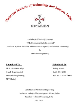 An Industrial Training Report on
“V.E. Commercial Vehicles Limited”
Submitted in partial fulfilment for the Award of degree of Bachelor of Technology
In
Mechanical Engineering
Submitted To Submitted By
Mr. Ravi Shekhar Kinja Sudeep Mathur
(Head, Department of Batch 2015-2019
Mechanical Engineering, Roll No. :15EMVME040
MITS Jadan)
Department of Mechanical Engineering
Mahaveer Institute of Technology and Science, Jadan
Rajasthan Technical University, Kota
Dec. 2018
 