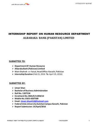 INTERNSHIP REPORT
FEDERAL URDU UNIVERSITY GULSHAN CAMPUS K ARACHI UMAIR KHAN 1
INTERNSHIP REPORT ON HUMAN RESOURCE DEPARTMENT
ALBARAKA BANK (PAKISTAN) LIMITED
SUBMITTED TO:
 Department Of Human Resource
 AlbarakaBank (Pakistan) Limited
 MainShahrah -e- Faisal, HeadOffice-Karachi, Pakistan
 InternshipDuration (Feb 15, 2016 To April 19, 2016)
SUBMITTED BY:
 Umair khan
 Bachelor of Business Administration
 Roll No. 1307534
 Enrolment No. BBA/E/11004/13
 Mobile No. 0303-8507589
 Email. Umair.khan418@hotmail.com
 Federal UrduUniversity GulshanCampus Karachi, Pakistan
 Report Submission:19/April/2016
 