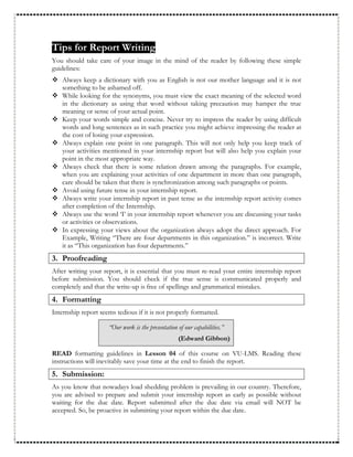 Tips for Report Writing
You should take care of your image in the mind of the reader by following these simple
guidelines:
 Always keep a dictionary with you as English is not our mother language and it is not
something to be ashamed off.
 While looking for the synonyms, you must view the exact meaning of the selected word
in the dictionary as using that word without taking precaution may hamper the true
meaning or sense of your actual point.
 Keep your words simple and concise. Never try to impress the reader by using difficult
words and long sentences as in such practice you might achieve impressing the reader at
the cost of losing your expression.
 Always explain one point in one paragraph. This will not only help you keep track of
your activities mentioned in your internship report but will also help you explain your
point in the most appropriate way.
 Always check that there is some relation drawn among the paragraphs. For example,
when you are explaining your activities of one department in more than one paragraph,
care should be taken that there is synchronization among such paragraphs or points.
 Avoid using future tense in your internship report.
 Always write your internship report in past tense as the internship report activity comes
after completion of the Internship.
 Always use the word ‘I’ in your internship report whenever you are discussing your tasks
or activities or observations.
 In expressing your views about the organization always adopt the direct approach. For
Example, Writing “There are four departments in this organization.” is incorrect. Write
it as “This organization has four departments.”
3. Proofreading
After writing your report, it is essential that you must re-read your entire internship report
before submission. You should check if the true sense is communicated properly and
completely and that the write-up is free of spellings and grammatical mistakes.
4. Formatting
Internship report seems tedious if it is not properly formatted.
“Our work is the presentation of our capabilities.”
(Edward Gibbon)
READ formatting guidelines in Lesson 04 of this course on VU-LMS. Reading these
instructions will inevitably save your time at the end to finish the report.
5. Submission:
As you know that nowadays load shedding problem is prevailing in our country. Therefore,
you are advised to prepare and submit your internship report as early as possible without
waiting for the due date. Report submitted after the due date via email will NOT be
accepted. So, be proactive in submitting your report within the due date.
 
