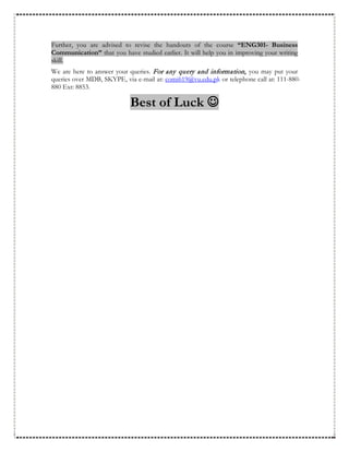 Further, you are advised to revise the handouts of the course “ENG301- Business
Communication” that you have studied earlier. It will help you in improving your writing
skill.
We are here to answer your queries. For any query and information, you may put your
queries over MDB, SKYPE, via e-mail at: comi619@vu.edu.pk or telephone call at: 111-880-
880 Ext: 8853.
Best of Luck 
 