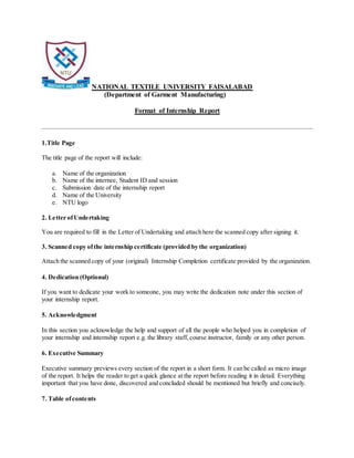 NATIONAL TEXTILE UNIVERSITY FAISALABAD
(Department of Garment Manufacturing)
Format of Internship Report
1.Title Page
The title page of the report will include:
a. Name of the organization
b. Name of the internee, Student ID and session
c. Submission date of the internship report
d. Name of the University
e. NTU logo
2. Letter ofUndertaking
You are required to fill in the Letter of Undertaking and attach here the scanned copy after signing it.
3. Scanned copy ofthe internship certificate (provided by the organization)
Attach the scanned copy of your (original) Internship Completion certificate provided by the organization.
4. Dedication (Optional)
If you want to dedicate your work to someone, you may write the dedication note under this section of
your internship report.
5. Acknowledgment
In this section you acknowledge the help and support of all the people who helped you in completion of
your internship and internship report e.g. the library staff, course instructor, family or any other person.
6. Executive Summary
Executive summary previews every section of the report in a short form. It can be called as micro image
of the report. It helps the reader to get a quick glance at the report before reading it in detail. Everything
important that you have done, discovered and concluded should be mentioned but briefly and concisely.
7. Table ofcontents
 