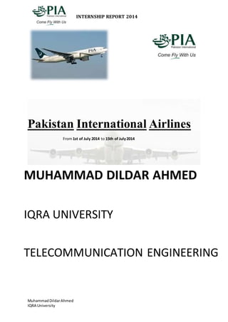 INTERNSHIP REPORT 2014 
Pakistan International Airlines 
From 1st of July 2014 to 15th of July 2014 
MUHAMMAD DILDAR AHMED 
IQRA UNIVERSITY 
TELECOMMUNICATION ENGINEERING 
Muhammad Dildar Ahmed 
IQRA University 
 