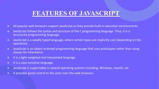 FEATURES OF JAVASCRIPT
❖ All popular web browsers support JavaScript as they provide built-in execution environments.
❖ JavaScript follows the syntax and structure of the C programming language. Thus, it is a
structured programming language.
❖ JavaScript is a weakly typed language, where certain types are implicitly cast (depending on the
operation).
❖ JavaScript is an object-oriented programming language that uses prototypes rather than using
classes for inheritance.
❖ It is a light-weighted and interpreted language.
❖ It is a case-sensitive language.
❖ JavaScript is supportable in several operating systems including, Windows, macOS, etc.
❖ It provides good control to the users over the web browsers.
 
