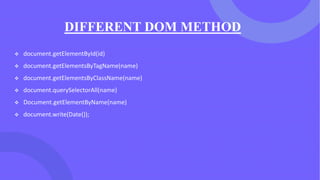 DIFFERENT DOM METHOD
❖ document.getElementById(id)
❖ document.getElementsByTagName(name)
❖ document.getElementsByClassName(name)
❖ document.querySelectorAll(name)
❖ Document.getElementByName(name)
❖ document.write(Date());
 