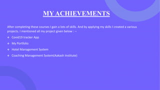 MY ACHIEVEMENTS
After completing these courses I gain a lots of skills. And by applying my skills I created a various
projects. I mentioned all my project given below : --
❖ Covid19 tracker App
❖ My Portfolio
❖ Hotel Management System
❖ Coaching Management System(Aakash Institute)
 