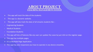 ABOUT PROJECT
COACHING MANAGEMENT SYSTEM
❖ This app will track the data of the students.
❖ This app is a dynamic website.
❖ This app will also track the data of all streams students like :-
• Engineering Students
• Medical Students
• Foundation Students
❖ This app will lots of features like any user can update the cases by just click on the register page.
❖ This app has multiple pages.
❖ It is a Multiple Page Application.
❖ This app has also responsive you have to operate in any device smoothly.
 