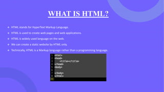 WHAT IS HTML?
❖ HTML stands for HyperText Markup Language.
❖ HTML is used to create web pages and web applications.
❖ HTML is widely used language on the web.
❖ We can create a static website by HTML only.
❖ Technically, HTML is a Markup language rather than a programming language.
 