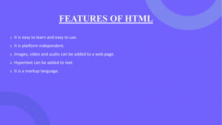 FEATURES OF HTML
1. It is easy to learn and easy to use.
2. It is platform independent.
3. Images, video and audio can be added to a web page.
4. Hypertext can be added to text.
5. It is a markup language.
 