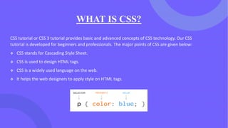 WHAT IS CSS?
CSS tutorial or CSS 3 tutorial provides basic and advanced concepts of CSS technology. Our CSS
tutorial is developed for beginners and professionals. The major points of CSS are given below:
❖ CSS stands for Cascading Style Sheet.
❖ CSS is used to design HTML tags.
❖ CSS is a widely used language on the web.
❖ It helps the web designers to apply style on HTML tags.
 
