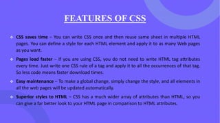 FEATURES OF CSS
❖ CSS saves time − You can write CSS once and then reuse same sheet in multiple HTML
pages. You can define a style for each HTML element and apply it to as many Web pages
as you want.
❖ Pages load faster − If you are using CSS, you do not need to write HTML tag attributes
every time. Just write one CSS rule of a tag and apply it to all the occurrences of that tag.
So less code means faster download times.
❖ Easy maintenance − To make a global change, simply change the style, and all elements in
all the web pages will be updated automatically.
❖ Superior styles to HTML − CSS has a much wider array of attributes than HTML, so you
can give a far better look to your HTML page in comparison to HTML attributes.
 