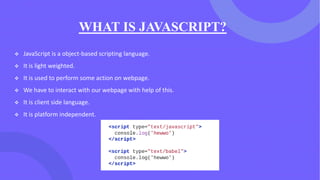 WHAT IS JAVASCRIPT?
❖ JavaScript is a object-based scripting language.
❖ It is light weighted.
❖ It is used to perform some action on webpage.
❖ We have to interact with our webpage with help of this.
❖ It is client side language.
❖ It is platform independent.
 