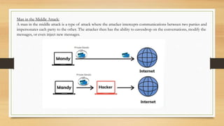 Man in the Middle Attack:
A man in the middle attack is a type of attack where the attacker intercepts communications between two parties and
impersonates each party to the other. The attacker then has the ability to eavesdrop on the conversations, modify the
messages, or even inject new messages.
 