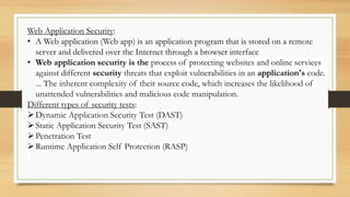 Web Application Security:
• A Web application (Web app) is an application program that is stored on a remote
server and delivered over the Internet through a browser interface
• Web application security is the process of protecting websites and online services
against different security threats that exploit vulnerabilities in an application's code.
... The inherent complexity of their source code, which increases the likelihood of
unattended vulnerabilities and malicious code manipulation.
Different types of security tests:
Dynamic Application Security Test (DAST)
Static Application Security Test (SAST)
Penetration Test
Runtime Application Self Protection (RASP)
 