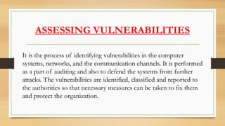 ASSESSING VULNERABILITIES
It is the process of identifying vulnerabilities in the computer
systems, networks, and the communication channels. It is performed
as a part of auditing and also to defend the systems from further
attacks. The vulnerabilities are identified, classified and reported to
the authorities so that necessary measures can be taken to fix them
and protect the organization.
 