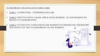 IN THIS PROJECT WE HAVE GIVEN THREE TASKS
• TASK 1 : COMPLETING 3 PORTSWIGGER LABS
• TASK 2: THEY’VE GIVEN A BANK APPLICATION WEBSITE . IN THIS WEBSITE WE
DETECT VULNERABILITIES
• TASK 3: TO EXECUTE A PAYLOAD IN THE WEBSITE(VULNWEB.COM) AND REPORT
THE EFFECT OF THE VULNERABILITY IN THE WEBSITE.
 