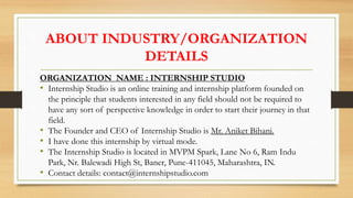 ABOUT INDUSTRY/ORGANIZATION
DETAILS
ORGANIZATION NAME : INTERNSHIP STUDIO
• Internship Studio is an online training and internship platform founded on
the principle that students interested in any field should not be required to
have any sort of perspective knowledge in order to start their journey in that
field.
• The Founder and CEO of Internship Studio is Mr. Aniket Bihani.
• I have done this internship by virtual mode.
• The Internship Studio is located in MVPM Spark, Lane No 6, Ram Indu
Park, Nr. Balewadi High St, Baner, Pune-411045, Maharashtra, IN.
• Contact details: contact@internshipstudio.com
 