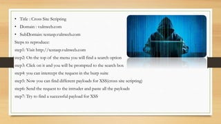 • Title : Cross Site Scripting
• Domain : vulnweb.com
• SubDomain: testasp.vulnweb.com
Steps to reproduce:
step1: Visit http://testasp.vulnweb.com
step2: On the top of the menu you will find a search option
step3: Click on it and you will be prompted to the search box
step4: you can intercept the request in the burp suite
step5: Now you can find different payloads for XSS(cross site scripting)
step6: Send the request to the intruder and paste all the payloads
step7: Try to find a successful payload for XSS
 