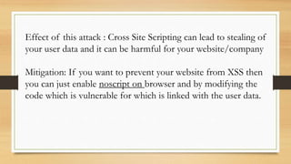 Effect of this attack : Cross Site Scripting can lead to stealing of
your user data and it can be harmful for your website/company
Mitigation: If you want to prevent your website from XSS then
you can just enable noscript on browser and by modifying the
code which is vulnerable for which is linked with the user data.
 