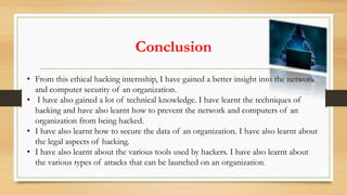 Conclusion
• From this ethical hacking internship, I have gained a better insight into the network
and computer security of an organization.
• I have also gained a lot of technical knowledge. I have learnt the techniques of
hacking and have also learnt how to prevent the network and computers of an
organization from being hacked.
• I have also learnt how to secure the data of an organization. I have also learnt about
the legal aspects of hacking.
• I have also learnt about the various tools used by hackers. I have also learnt about
the various types of attacks that can be launched on an organization.
 