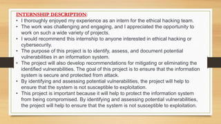 INTERNSHIP DESCRIPTION:
• I thoroughly enjoyed my experience as an intern for the ethical hacking team.
• The work was challenging and engaging, and I appreciated the opportunity to
work on such a wide variety of projects.
• I would recommend this internship to anyone interested in ethical hacking or
cybersecurity.
• The purpose of this project is to identify, assess, and document potential
vulnerabilities in an information system.
• The project will also develop recommendations for mitigating or eliminating the
identified vulnerabilities. The goal of this project is to ensure that the information
system is secure and protected from attack.
• By identifying and assessing potential vulnerabilities, the project will help to
ensure that the system is not susceptible to exploitation.
• This project is important because it will help to protect the information system
from being compromised. By identifying and assessing potential vulnerabilities,
the project will help to ensure that the system is not susceptible to exploitation.
 