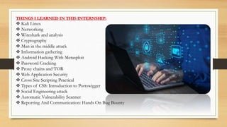 THINGS I LEARNED IN THIS INTERNSHIP:
 Kali Linux
 Networking
 Wireshark and analysis
 Cryptography
 Man in the middle attack
 Information gathering
 Android Hacking With Metasploit
 Password Cracking
 Proxy chains and TOR
 Web Application Security
 Cross Site Scripting Practical
 Types of CSS: Introduction to Portswigger
 Social Engineering attack
 Automatic Vulnerability Scanner
 Reporting And Communication: Hands On Bug Bounty
 