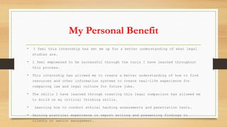 My Personal Benefit
• I feel this internship has set me up for a better understanding of what legal
studies are.
• I feel empowered to be successful through the tools I have learned throughout
this process.
• This internship has allowed me to create a better understanding of how to find
resources and other information systems to create real-life experience for
comparing law and legal culture for future jobs.
• The skills I have learned through creating this legal comparison has allowed me
to build on my critical thinking skills.
• Learning how to conduct ethical hacking assessments and penetration tests.
• Gaining practical experience in report writing and presenting findings to
clients or senior management.
 