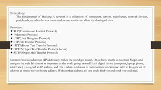 Networking:
The fundamental of Hacking A network is a collection of computers, servers, mainframes, network devices,
peripherals, or other devices connected to one another to allow the sharing of data.
Protocols:
★ TCP(Transmission Control Protocol)
★ IP(Internet Protocol)
★ UDP(User Datagram Protocol)
★ FTP(File Transfer Protocol)
★ HTTP(Hyper Text Transfer Protocol)
★ HTTPS(Hyper Text Transfer Protocol Secure)
★ SMTP(Simple Mail Transfer Protocol)
Internet Protocol addresses (IP addresses): makes the world go 'round. Or, at least, enable us to email, Skype, and
navigate the web. It's almost as important as the world going around! Each digital device (computer, laptop, phone,
tablet, etc.) is assigned an IP address, and this is what enables us to communicate and connect with it. Imagine an IP
address as similar to your house address. Without that address, no one could find you and send you snail mail.
 