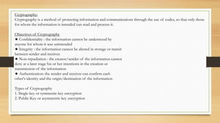 Cryptography:
Cryptography is a method of protecting information and communications through the use of codes, so that only those
for whom the information is intended can read and process it.
Objectives of Cryptography
★ Confidentiality : the information cannot be understood by
anyone for whom it was unintended
★ Integrity : the information cannot be altered in storage or transit
between sender and receiver.
★ Non-repudiation : the creator/sender of the information cannot
deny at a later stage his or her intentions in the creation or
transmission of the information
★ Authentication: the sender and receiver can confirm each
other's identity and the origin/destination of the information
Types of Cryptography
1. Single-key or symmetric-key encryption
2. Public-Key or asymmetric-key encryption
 