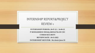 INTERNSHIP REPORT&PROJECT
REVIEW-1
INTERNSHIP PERIOD: 20-07-22 / 24-08-22
P MOHAMMED ISHAQ-20691A3726-III CSC
CYBER SECURITY
REVIEW DATE : 04-11-2022
INTERNSHIP MENTOR : Mr.Abdul Jaleel D
 