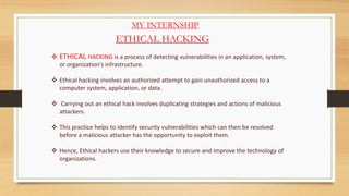 MY INTERNSHIP
ETHICAL HACKING
 ETHICAL HACKING is a process of detecting vulnerabilities in an application, system,
or organization's infrastructure.
 Ethical hacking involves an authorized attempt to gain unauthorized access to a
computer system, application, or data.
 Carrying out an ethical hack involves duplicating strategies and actions of malicious
attackers.
 This practice helps to identify security vulnerabilities which can then be resolved
before a malicious attacker has the opportunity to exploit them.
 Hence, Ethical hackers use their knowledge to secure and improve the technology of
organizations.
 