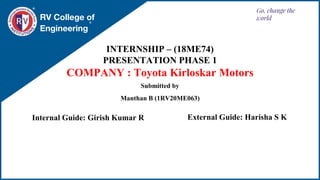 RV College of
Engineering
Go, change the
world
INTERNSHIP – (18ME74)
PRESENTATION PHASE 1
COMPANY : Toyota Kirloskar Motors
Internal Guide: Girish Kumar R
Submitted by
Manthan B (1RV20ME063)
External Guide: Harisha S K
 