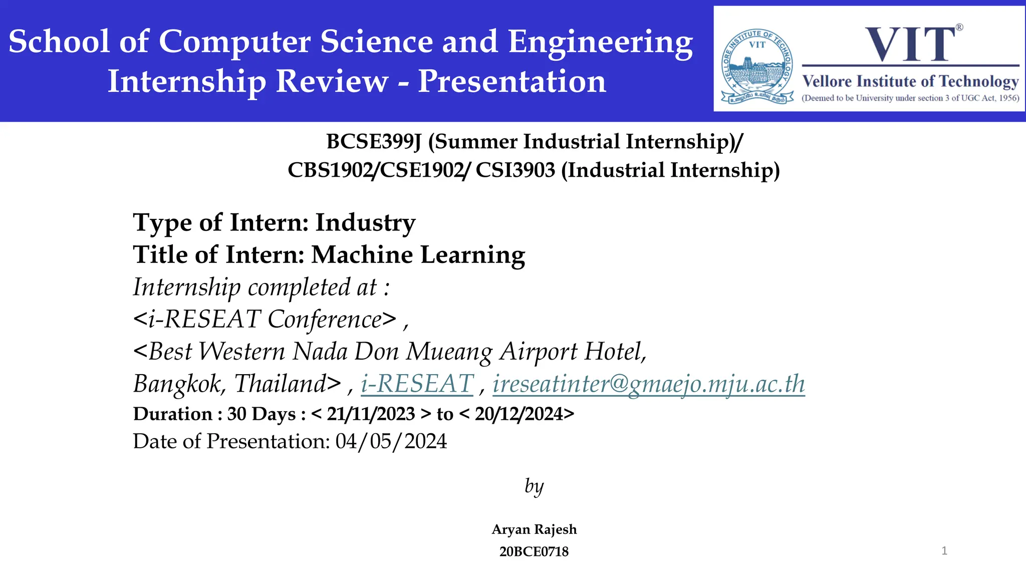 BCSE399J (Summer Industrial Internship)/
CBS1902/CSE1902/ CSI3903 (Industrial Internship)
Type of Intern: Industry
Title of Intern: Machine Learning
Internship completed at :
<i-RESEAT Conference> ,
<Best Western Nada Don Mueang Airport Hotel,
Bangkok, Thailand> , i-RESEAT , ireseatinter@gmaejo.mju.ac.th
Duration : 30 Days : < 21/11/2023 > to < 20/12/2024>
Date of Presentation: 04/05/2024
by
Aryan Rajesh
20BCE0718
School of Computer Science and Engineering
Internship Review - Presentation
1
 
