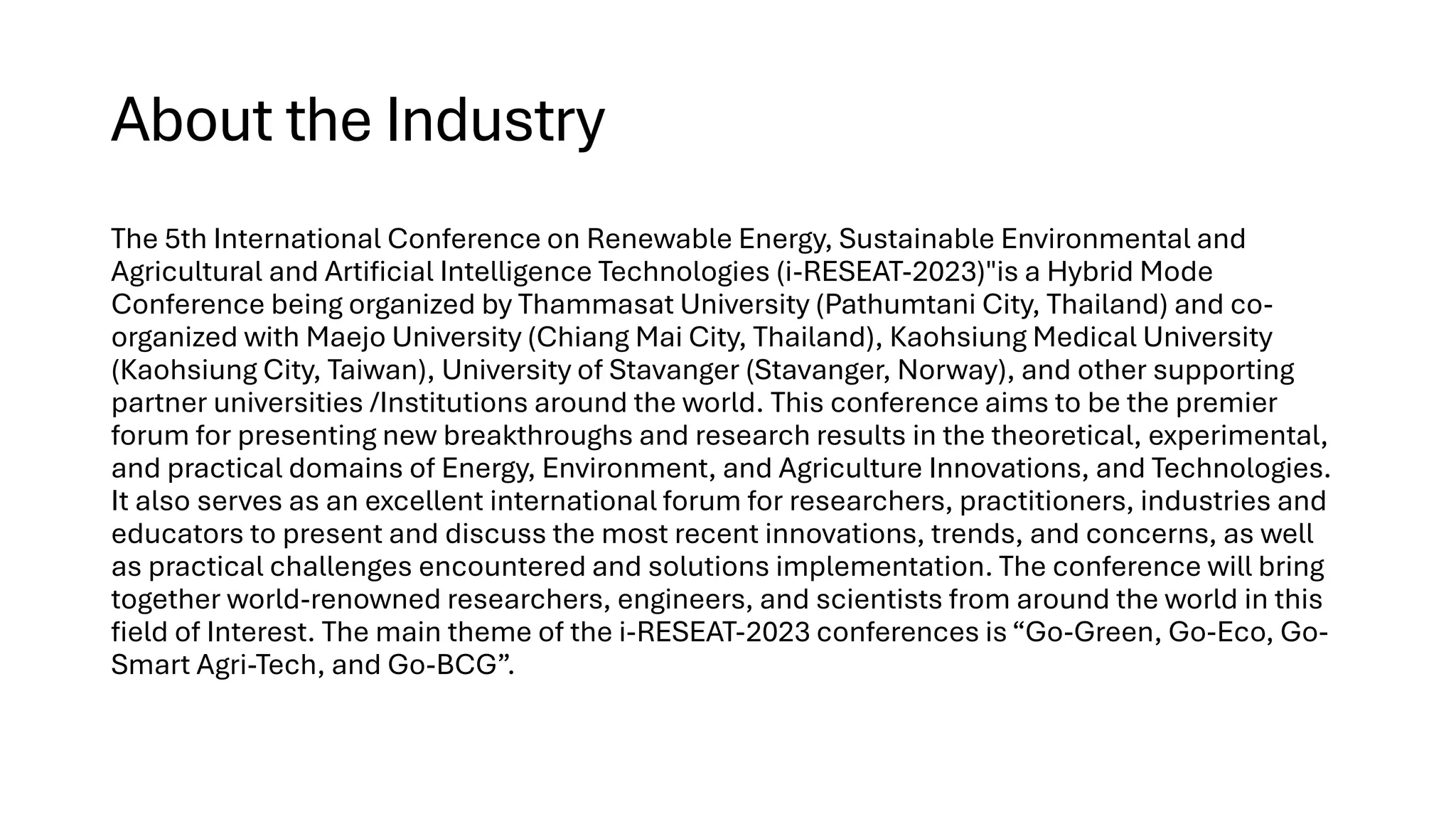 About the Industry
The 5th International Conference on Renewable Energy, Sustainable Environmental and
Agricultural and Artificial Intelligence Technologies (i-RESEAT-2023)"is a Hybrid Mode
Conference being organized by Thammasat University (Pathumtani City, Thailand) and co-
organized with Maejo University (Chiang Mai City, Thailand), Kaohsiung Medical University
(Kaohsiung City, Taiwan), University of Stavanger (Stavanger, Norway), and other supporting
partner universities /Institutions around the world. This conference aims to be the premier
forum for presenting new breakthroughs and research results in the theoretical, experimental,
and practical domains of Energy, Environment, and Agriculture Innovations, and Technologies.
It also serves as an excellent international forum for researchers, practitioners, industries and
educators to present and discuss the most recent innovations, trends, and concerns, as well
as practical challenges encountered and solutions implementation. The conference will bring
together world-renowned researchers, engineers, and scientists from around the world in this
field of Interest. The main theme of the i-RESEAT-2023 conferences is “Go-Green, Go-Eco, Go-
Smart Agri-Tech, and Go-BCG”.
 