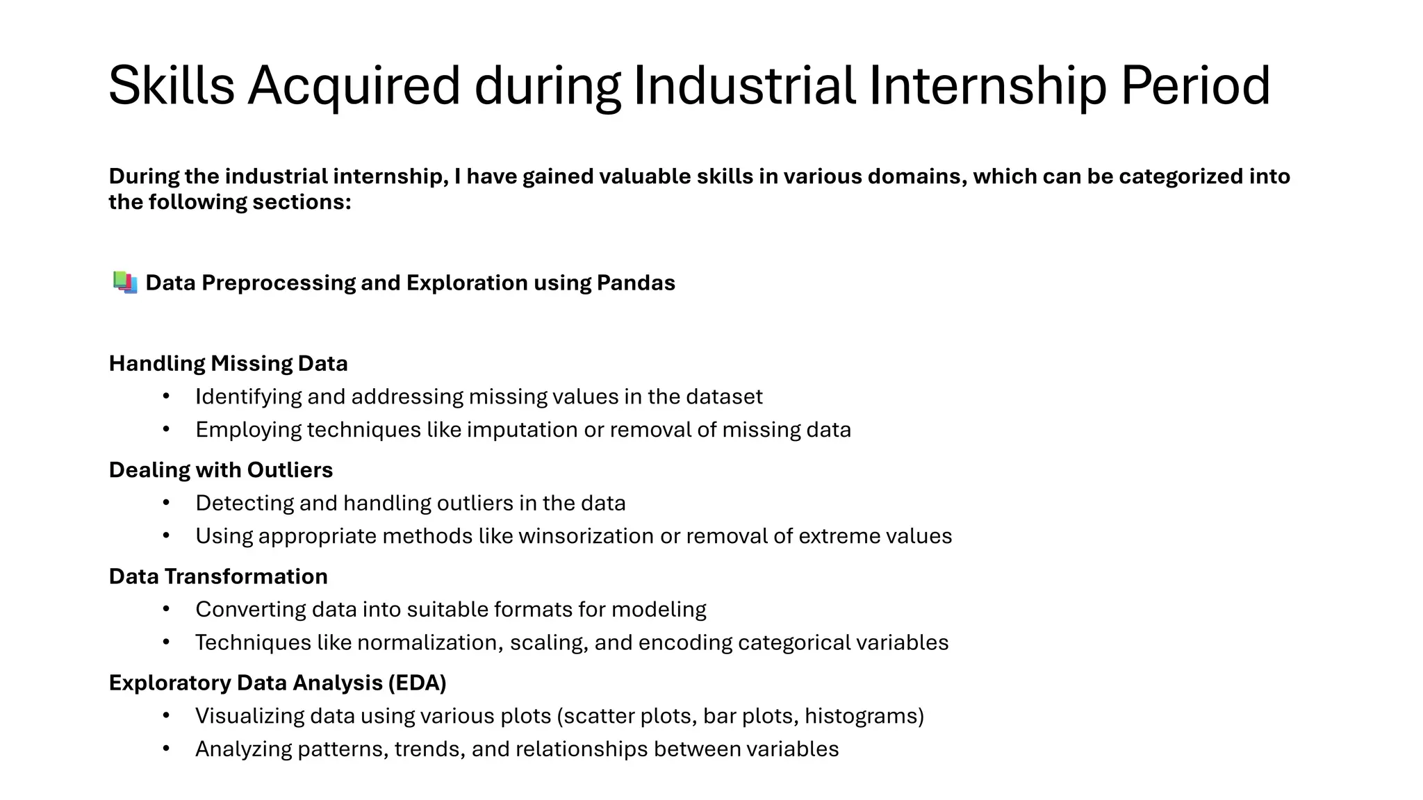 Skills Acquired during Industrial Internship Period
During the industrial internship, I have gained valuable skills in various domains, which can be categorized into
the following sections:
Data Preprocessing and Exploration using Pandas
Handling Missing Data
• Identifying and addressing missing values in the dataset
• Employing techniques like imputation or removal of missing data
Dealing with Outliers
• Detecting and handling outliers in the data
• Using appropriate methods like winsorization or removal of extreme values
Data Transformation
• Converting data into suitable formats for modeling
• Techniques like normalization, scaling, and encoding categorical variables
Exploratory Data Analysis (EDA)
• Visualizing data using various plots (scatter plots, bar plots, histograms)
• Analyzing patterns, trends, and relationships between variables
 