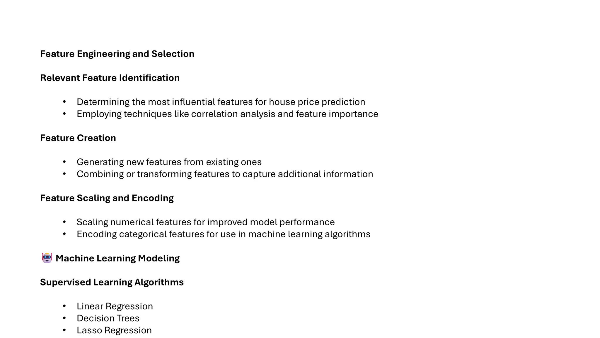 Feature Engineering and Selection
Relevant Feature Identification
• Determining the most influential features for house price prediction
• Employing techniques like correlation analysis and feature importance
Feature Creation
• Generating new features from existing ones
• Combining or transforming features to capture additional information
Feature Scaling and Encoding
• Scaling numerical features for improved model performance
• Encoding categorical features for use in machine learning algorithms
Machine Learning Modeling
Supervised Learning Algorithms
• Linear Regression
• Decision Trees
• Lasso Regression
 