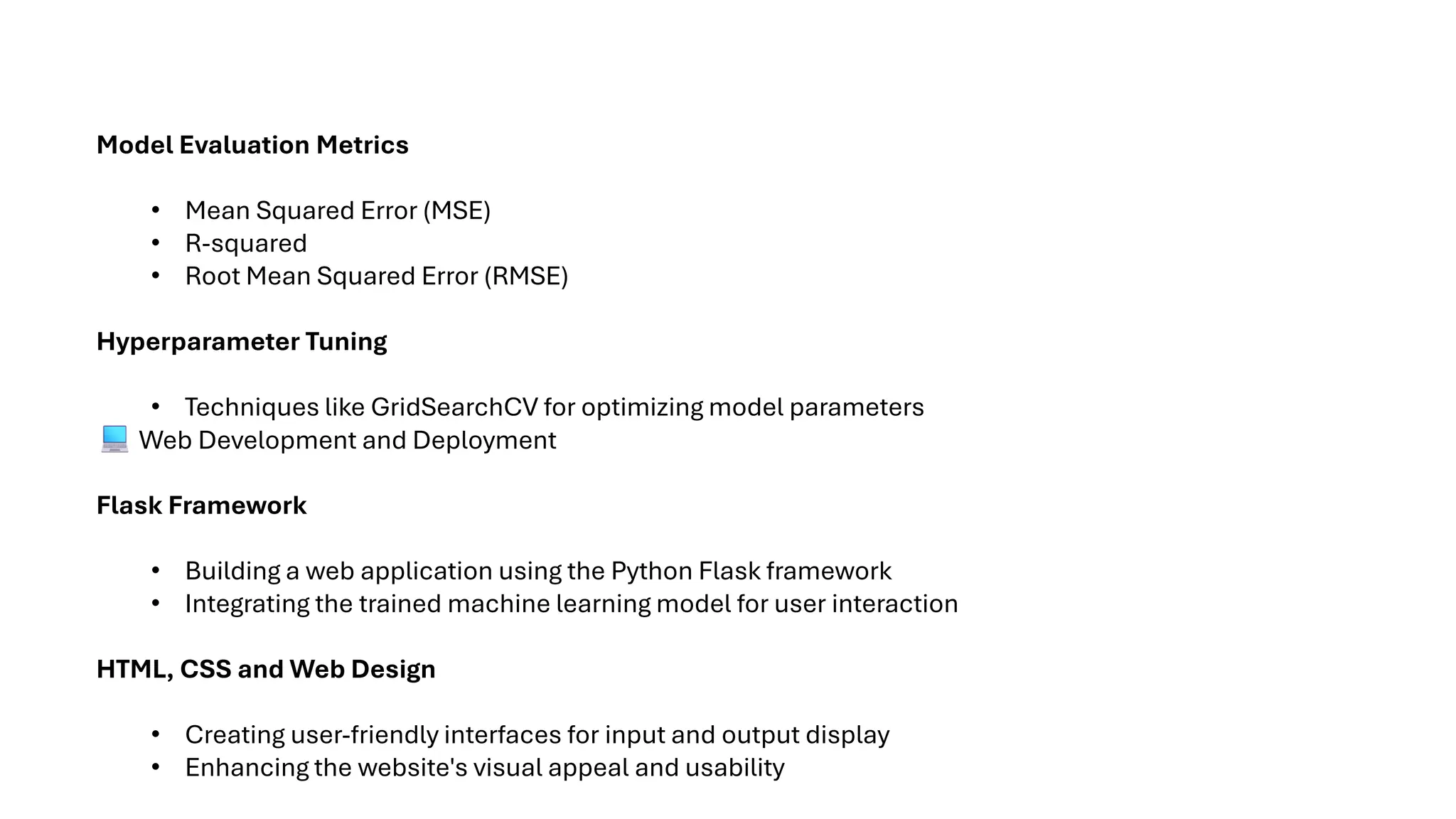 Model Evaluation Metrics
• Mean Squared Error (MSE)
• R-squared
• Root Mean Squared Error (RMSE)
Hyperparameter Tuning
• Techniques like GridSearchCV for optimizing model parameters
Web Development and Deployment
Flask Framework
• Building a web application using the Python Flask framework
• Integrating the trained machine learning model for user interaction
HTML, CSS and Web Design
• Creating user-friendly interfaces for input and output display
• Enhancing the website's visual appeal and usability
 