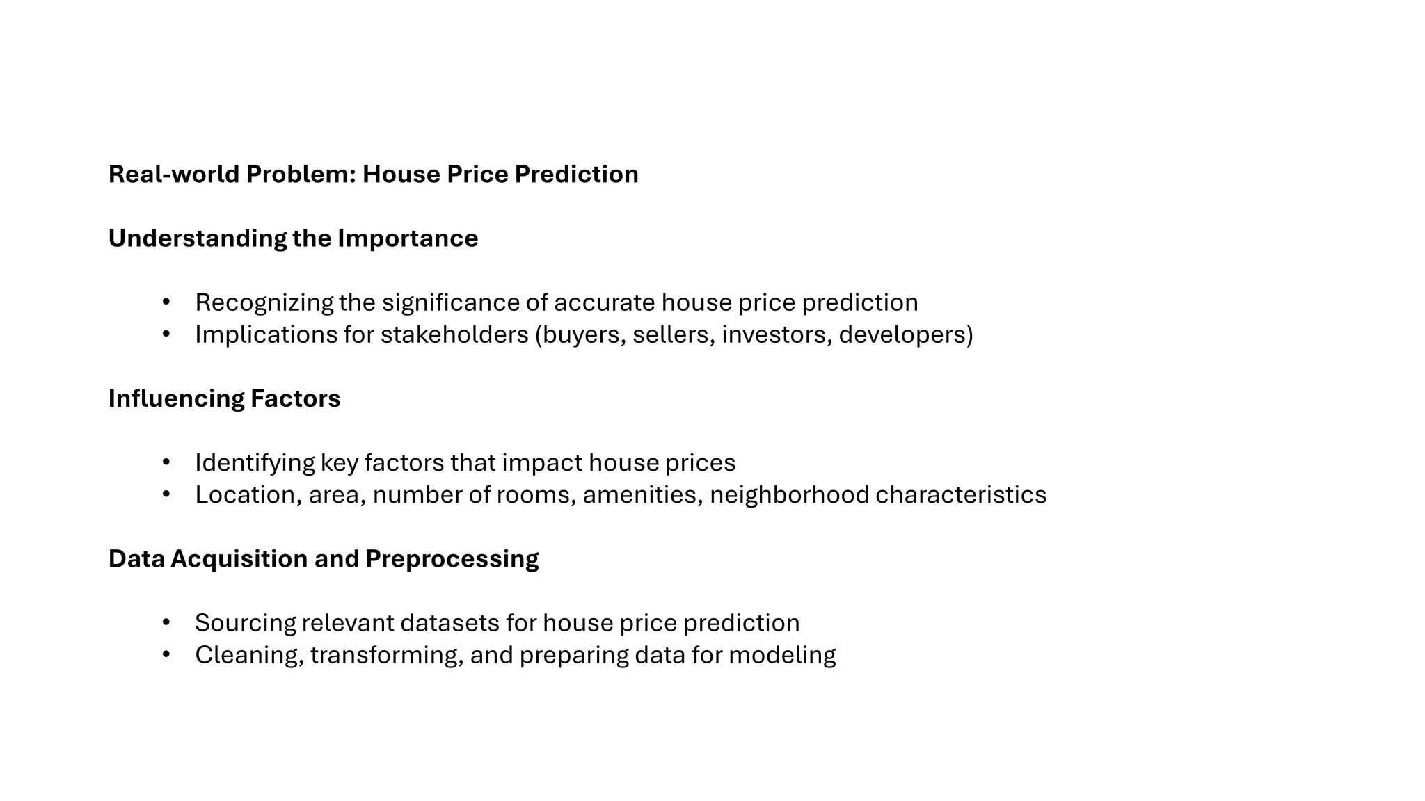 Real-world Problem: House Price Prediction
Understanding the Importance
• Recognizing the significance of accurate house price prediction
• Implications for stakeholders (buyers, sellers, investors, developers)
Influencing Factors
• Identifying key factors that impact house prices
• Location, area, number of rooms, amenities, neighborhood characteristics
Data Acquisition and Preprocessing
• Sourcing relevant datasets for house price prediction
• Cleaning, transforming, and preparing data for modeling
 