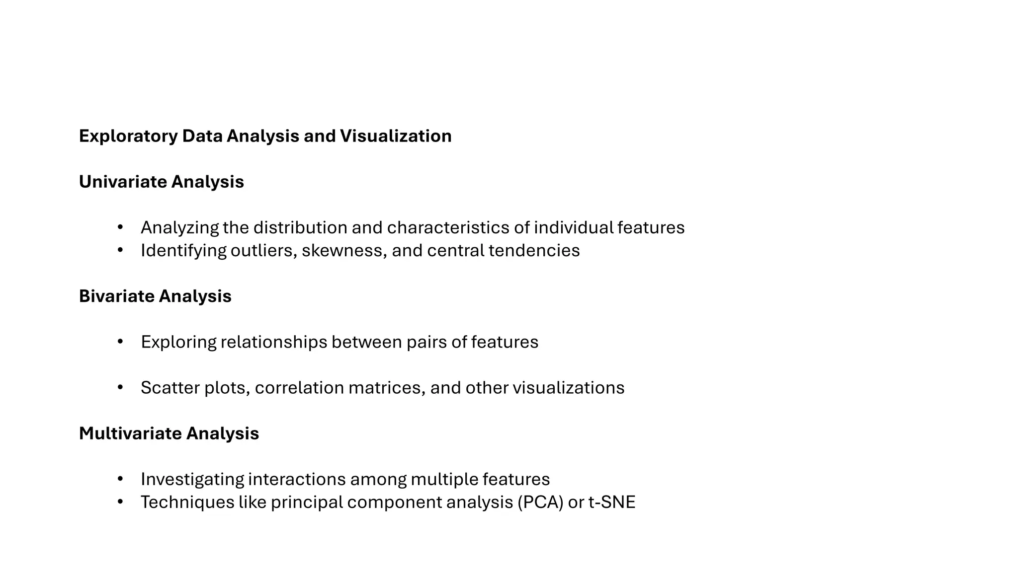 Exploratory Data Analysis and Visualization
Univariate Analysis
• Analyzing the distribution and characteristics of individual features
• Identifying outliers, skewness, and central tendencies
Bivariate Analysis
• Exploring relationships between pairs of features
• Scatter plots, correlation matrices, and other visualizations
Multivariate Analysis
• Investigating interactions among multiple features
• Techniques like principal component analysis (PCA) or t-SNE
 