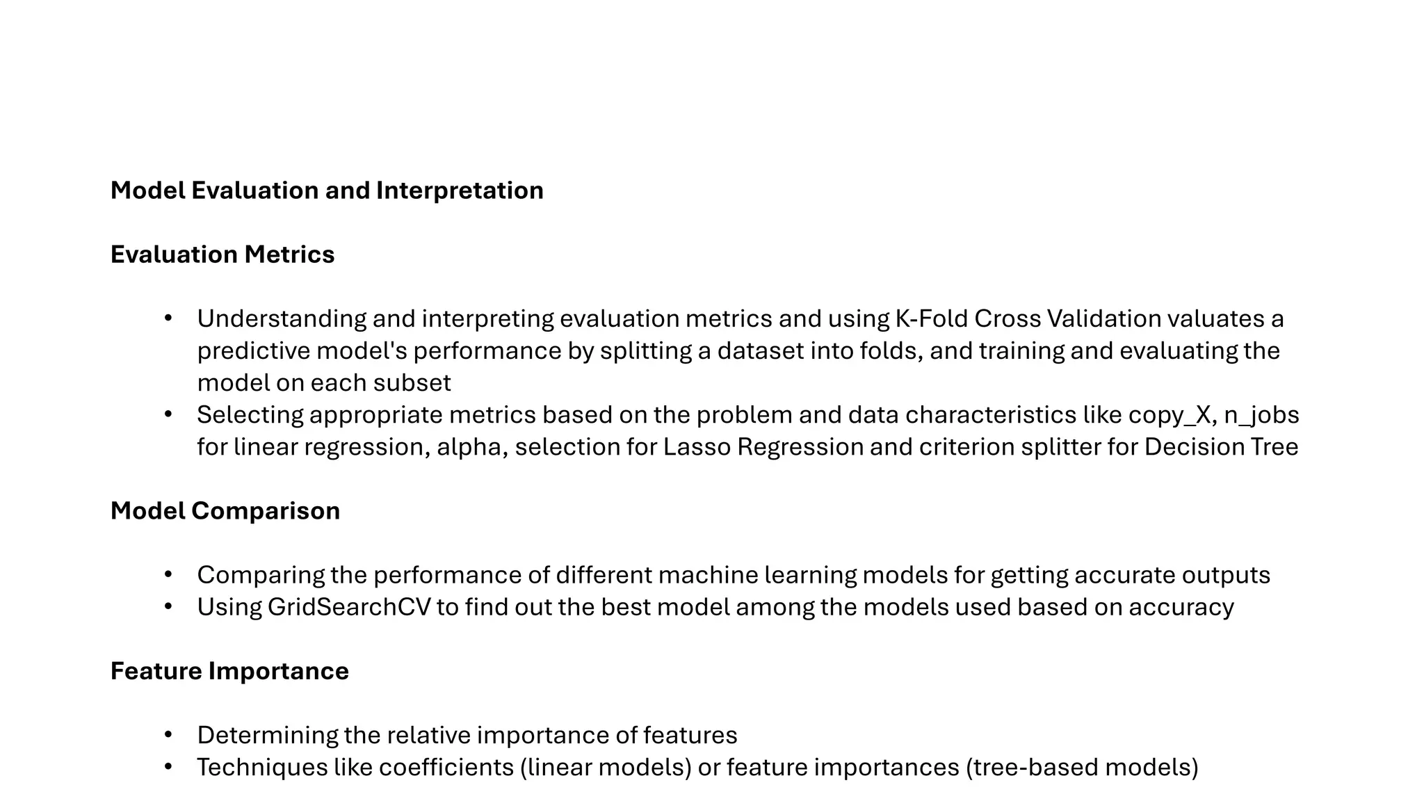 Model Evaluation and Interpretation
Evaluation Metrics
• Understanding and interpreting evaluation metrics and using K-Fold Cross Validation valuates a
predictive model's performance by splitting a dataset into folds, and training and evaluating the
model on each subset
• Selecting appropriate metrics based on the problem and data characteristics like copy_X, n_jobs
for linear regression, alpha, selection for Lasso Regression and criterion splitter for Decision Tree
Model Comparison
• Comparing the performance of different machine learning models for getting accurate outputs
• Using GridSearchCV to find out the best model among the models used based on accuracy
Feature Importance
• Determining the relative importance of features
• Techniques like coefficients (linear models) or feature importances (tree-based models)
 